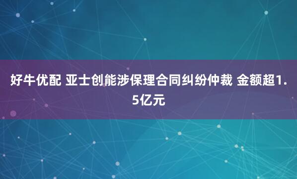 好牛优配 亚士创能涉保理合同纠纷仲裁 金额超1.5亿元