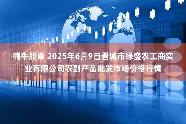 嗨牛股票 2025年6月9日晋城市绿盛农工商实业有限公司农副产品批发市场价格行情