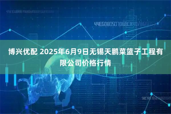 博兴优配 2025年6月9日无锡天鹏菜篮子工程有限公司价格行情