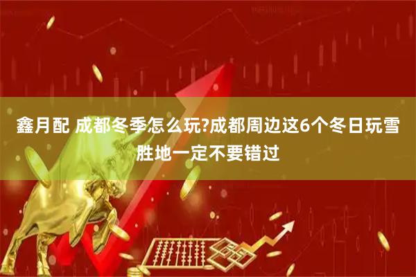 鑫月配 成都冬季怎么玩?成都周边这6个冬日玩雪胜地一定不要错过