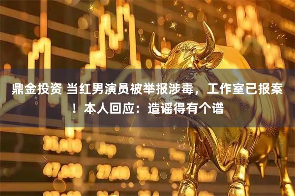 鼎金投资 当红男演员被举报涉毒，工作室已报案！本人回应：造谣得有个谱
