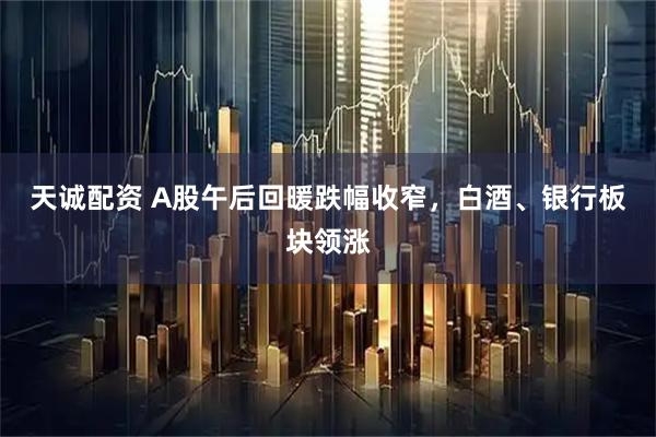 天诚配资 A股午后回暖跌幅收窄，白酒、银行板块领涨