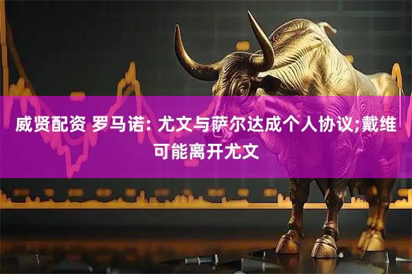 威贤配资 罗马诺: 尤文与萨尔达成个人协议;戴维可能离开尤文